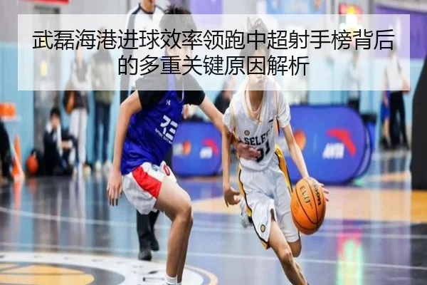 武磊海港进球效率领跑中超射手榜背后的多重关键原因解析