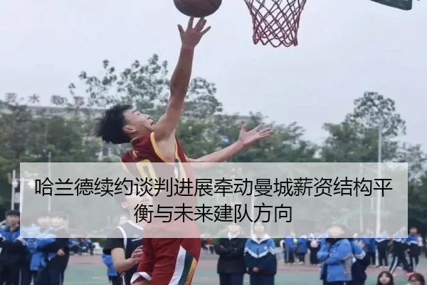哈兰德续约谈判进展牵动曼城薪资结构平衡与未来建队方向