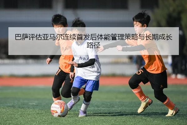 巴萨评估亚马尔连续首发后体能管理策略与长期成长路径