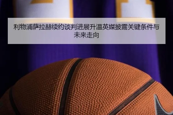 利物浦萨拉赫续约谈判进展升温英媒披露关键条件与未来走向